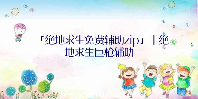 「绝地求生免费辅助zip」|绝地求生巨枪辅助